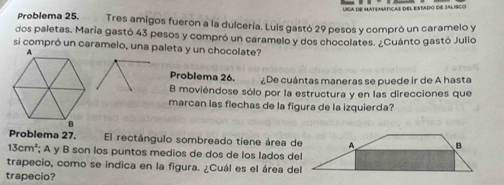 lga de matemáticas del estado de Jalisco 
Problema 25. Tres amigos fueron a la dulcería. Luis gastó 29 pesos y compró un caramelo y 
dos paletas. Maria gastó 43 pesos y compró un caramelo y dos chocolates. ¿Cuánto gastó Julio 
si compró un caramelo, una paleta y un chocolate? 
Problema 26. ¿De cuántas maneras se puede ir de A hasta 
B moviéndose sólo por la estructura y en las direcciones que 
marcan las flechas de la figura de la izquierda? 
Problema 27. El rectángulo sombreado tiene área de
13cm^2; A y B son los puntos medios de dos de los lados del 
trapecio, como se indica en la figura. ¿Cuál es el área del 
trapecio?