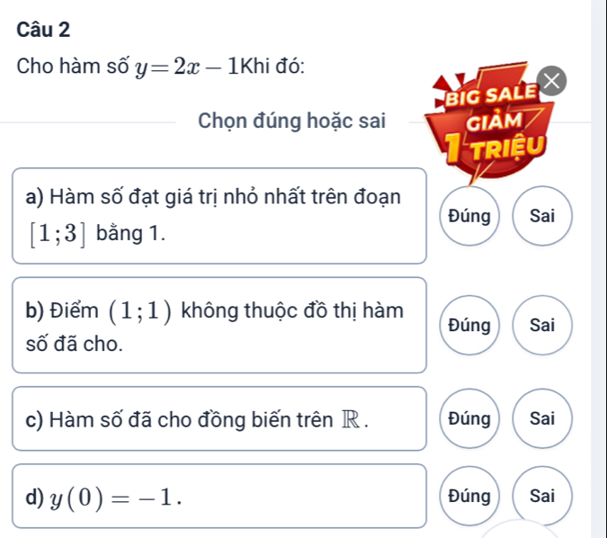 Cho hàm số y=2x-1 Khi đó: 
BIG SALE 
Chọn đúng hoặc sai GIảM 
triệu 
a) Hàm số đạt giá trị nhỏ nhất trên đoạn 
Đúng Sai
[1;3] bằng 1. 
b) Điểm (1;1) không thuộc đồ thị hàm Đúng Sai 
số đã cho. 
c) Hàm số đã cho đồng biến trên R. Đúng Sai 
d) y(0)=-1. Đúng Sai