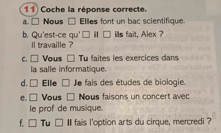 Coche la réponse correcte. 
a. □ Nous □ Elles font un bac scientifique. 
b. Qu'est-ce qu' □ il □ iIs fait, Alex ? 
ll travaille ? 
c. □ Vous Tu faites les exercices dans 
la salle informatique. 
d. □ Elle 「 □  Je fais des études de biologie. 
e. □ Vous □ Nous faisons un concert avec 
le prof de musique. 
f. □ Tu □ I fais l'option arts du cirque, mercredi ?