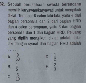 Sebuah perusahaan swasta berencana
memilih karyawan/karyawati untuk mengikuti
diklat. Terdapat 6 calon laki-laki, yaitu 4 dari
bagian personalia dan 2 dari bagian HRD
dan 4 calon perempuan, yaitu 3 dari bagian
personalia dan 1 dari bagian HRD. Peluang
yang dipilih mengikuti diklat adalah laki-
laki dengan syarat dari bagian HRD adalah
A.  9/50  D.  1/2 
B.  1/5   2/3 
E.
C.  3/10 