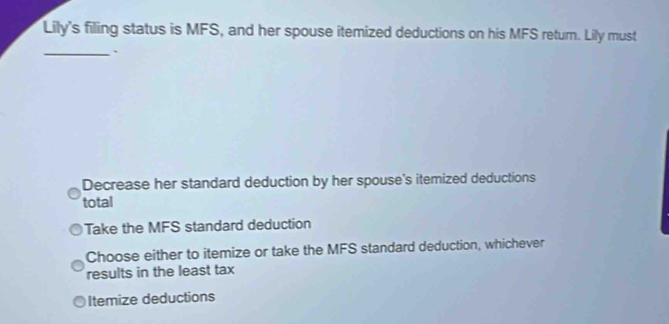 Lily's filing status is MFS, and her spouse itemized deductions on his MFS return. Lily must
_.
Decrease her standard deduction by her spouse's itemized deductions
total
Take the MFS standard deduction
Choose either to itemize or take the MFS standard deduction, whichever
results in the least tax
Itemize deductions