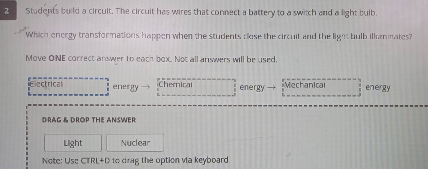 Students build a circuit. The circuit has wires that connect a battery to a switch and a light bulb.
Which energy transformations happen when the students close the circuit and the light bulb illuminates?
Move ONE correct answer to each box. Not all answers will be used.
Electrical energy Chemical energy Mechanical energy
DRAG & DROP THE ANSWER
Light Nuclear
Note: Use CTRL+D to drag the option via keyboard