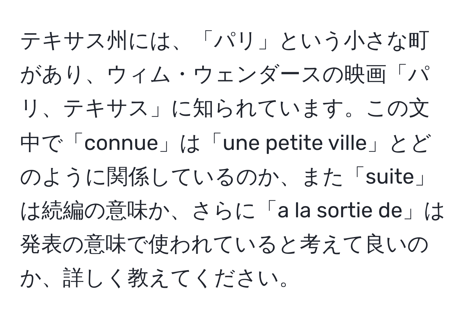 テキサス州には、「パリ」という小さな町があり、ウィム・ウェンダースの映画「パリ、テキサス」に知られています。この文中で「connue」は「une petite ville」とどのように関係しているのか、また「suite」は続編の意味か、さらに「a la sortie de」は発表の意味で使われていると考えて良いのか、詳しく教えてください。