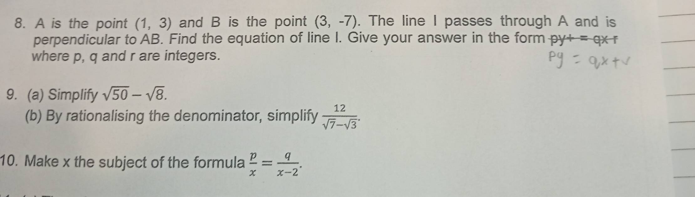 A is the point (1,3) and B is the point (3,-7). The line I passes through A and is 
perpendicular to AB. Find the equation of line I. Give your answer in the form py+=qx+
where p, q and r are integers. 
9. (a) Simplify sqrt(50)-sqrt(8). 
(b) By rationalising the denominator, simplify  12/sqrt(7)-sqrt(3) . 
10. Make x the subject of the formula  p/x = q/x-2 .