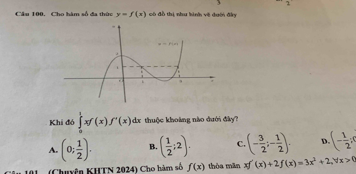 3
2
Câu 100. Cho hàm số đa thức y=f(x) có đồ thị như hình vẽ dưới đây
Khi đó ∈tlimits _0^(1xf(x)f'(x)dx thuộc khoảng nào dưới đây?
A. (0;frac 1)2).
B. ( 1/2 ;2). (- 3/2 ;- 1/2 ). D. (- 1/2 ;0
C.
01   (Chuyện KHTN 2024) Cho hàm số f(x) thỏa mãn xf'(x)+2f(x)=3x^2+2,forall x>0