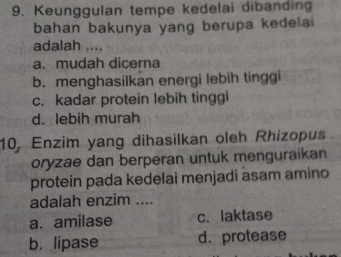 Keunggulan tempe kedelai dibanding
bahan bakunya yang berupa kedelai
adalah ....
a. mudah dicerna
b. menghasilkan energi lebih tinggi
c. kadar protein lebih tinggi
d. lebih murah
10, Enzim yang dihasilkan oleh Rhizopus
oryzae dan berperan untuk menguraíkan
protein pada kedelai menjadi asam amino
adalah enzim ....
a. amilase c. laktase
b. lipase d. protease