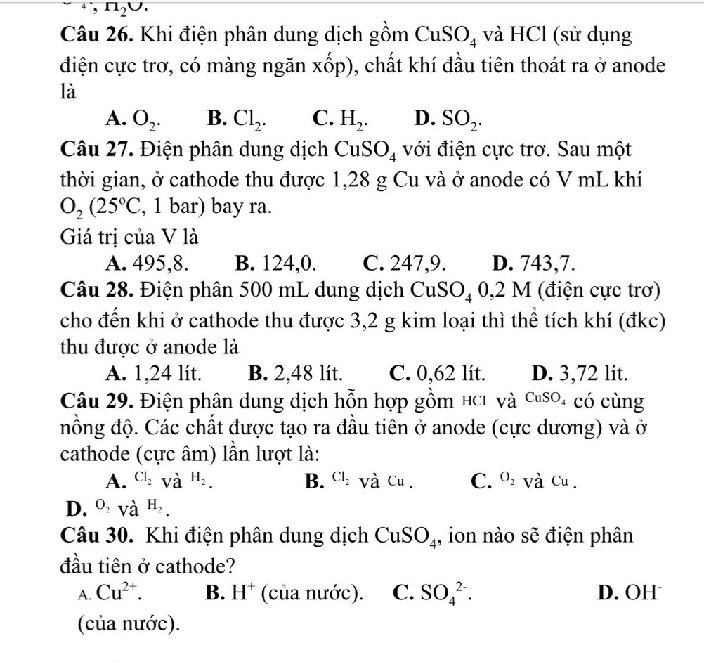 ^4,n_2U.
Câu 26. Khi điện phân dung dịch gồm Cu S O_4 và HCl (sử dụng
điện cực trơ, có màng ngăn xốp), chất khí đầu tiên thoát ra ở anode
là
A. O_2. B. Cl_2. C. H_2. D. SO_2.
Câu 27. Điện phân dung dịch  CuS O_4 với điện cực trơ. Sau một
thời gian, ở cathode thu được 1,28 g Cu và ở anode có V mL khí
O_2(25°C , 1 bar) bay ra.
Giá trị của V là
A. 495,8. B. 124,0. C. 247,9. D. 743,7.
Câu 28. Điện phân 500 mL dung dịch CuSO_40,2M (điện cực trơ)
cho đến khi ở cathode thu được 3,2 g kim loại thì thể tích khí (đkc)
thu được ở anode là
A. 1,24 lít. B. 2,48 lít. C. 0,62 lít. D. 3,72 lít.
Câu 29. Điện phân dung dịch hỗn hợp gồm hCi và CuSO có cùng
đồng độ. Các chất được tạo ra đầu tiên ở anode (cực dương) và ở
cathode (cực âm) lần lượt là:
A. Cl_2 và H_2. B. Cl_2 Và Cu . C. O_2 Và Cu .
D. O_2 và H_2.
Câu 30. Khi điện phân dung dịch CuSO_4 , ion nào sẽ điện phân
đầu tiên ở cathode?
A. Cu^(2+). B. H^+ (của nước). C. SO_4^(2-). D. OH
(của nước).