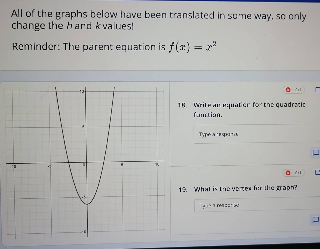 All of the graphs below have been translated in some way, so only 
change the hand k values! 
Reminder: The parent equation is f(x)=x^2
0/1. Write an equation for the quadratic 
function. 
Type a response
0/1
9. What is the vertex for the graph? 
Type a response