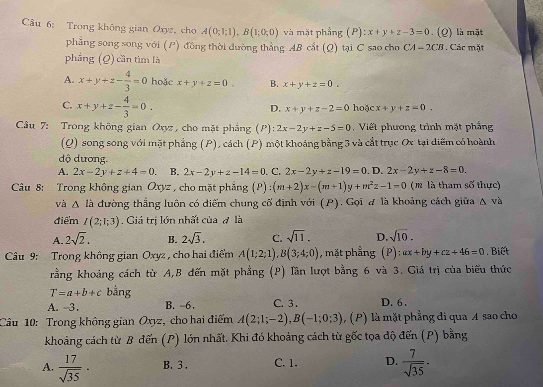 Trong không gian Oxyz, cho A(0;1;1),B(1;0;0) và mặt phẳng (P):x+y+z-3=0. (Q) là mặt
phẳng song song với (P) đồng thời đường thẳng AB cắt (Q) tại C sao cho CA=2CB. Các mặt
phẳng (Q) cần tìm là
A. x+y+z- 4/3 =0 hoặc x+y+z=0. B. x+y+z=0.
C. x+y+z- 4/3 =0. hoặc x+y+z=0.
D. x+y+z-2=0
Câu 7: Trong không gian Oxyz , cho mặt phẳng (P): 2x-2y+z-5=0. Viết phương trình mặt phẳng
(Q) song song với mặt phẳng (P), cách (P) một khoảng bằng 3 và cắt trục Ox tại điểm có hoành
độ dương.
A. 2x-2y+z+4=0. B. 2x-2y+z-14=0. C. 2x-2y+z-19=0. D. 2x-2y+z-8=0.
Câu 8: Trong không gian Oxyz , cho mặt phẳng (P):(m+2)x-(m+1)y+m^2z-1=0 ( m là tham số thực)
và △ Idot a đường thẳng luôn có điểm chung cố định với (P). Gọi đ là khoảng cách giữa △ va
điểm I(2;1;3). Giá trị lớn nhất của đ là
A. 2sqrt(2). B. 2sqrt(3). C. sqrt(11). D. sqrt(10).
Câu 9: Trong không gian Oxyz , cho hai điểm A(1;2;1),B(3;4;0) , mặt phẳng (P):ax+by+cz+46=0. Biết
rằng khoảng cách từ A,B đến mặt phẳng (P) lần lượt bằng 6 và 3. Giá trị của biểu thức
T=a+b+c bằng
A. -3. B. -6.
C.  3 . D. 6 .
Câu 10: Trong không gian Oxyz, cho hai điểm A(2;1;-2),B(-1;0;3) , (P) là mặt phẳng đi qua A sao cho
khoảng cách từ B đến (P) lớn nhất. Khi đó khoảng cách từ gốc tọa độ đến (P) bằng
A.  17/sqrt(35) ·  7/sqrt(35) ·
B. 3 . C. 1. D.