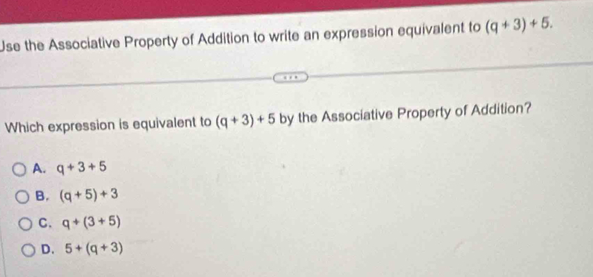 Use the Associative Property of Addition to write an expression equivalent to (q+3)+5. 
Which expression is equivalent to (q+3)+5 by the Associative Property of Addition?
A. q+3+5
B. (q+5)+3
C. q+(3+5)
D. 5+(q+3)