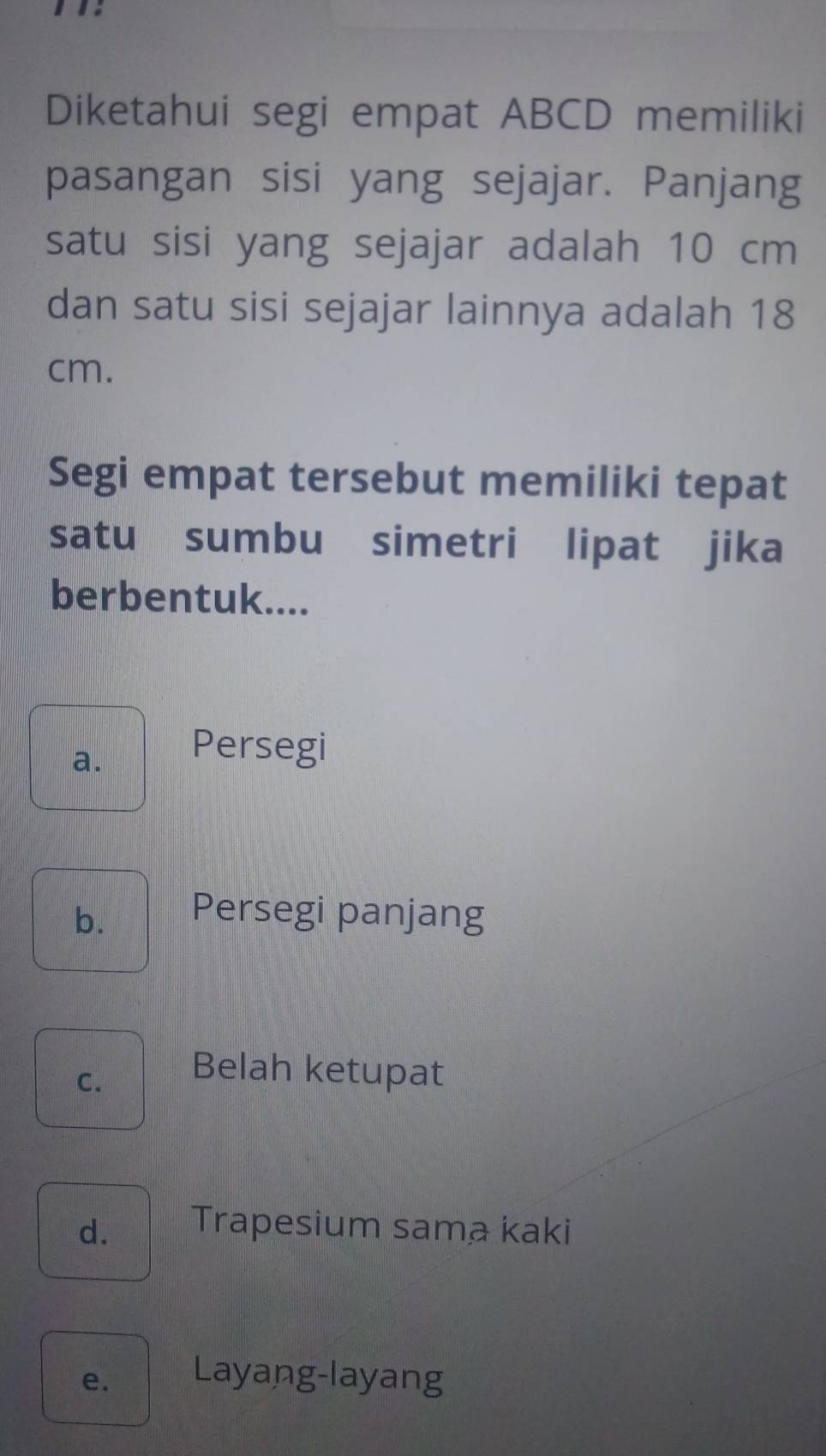 Diketahui segi empat ABCD memiliki
pasangan sisi yang sejajar. Panjang
satu sisi yang sejajar adalah 10 cm
dan satu sisi sejajar lainnya adalah 18
cm.
Segi empat tersebut memiliki tepat
satu sumbu simetri lipat jika
berbentuk....
a.
Persegi
b. Persegi panjang
C.
Belah ketupat
d. Trapesium sama kaki
e. Layang-layang