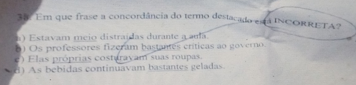 Em que frase a concordância do termo destacado está INCORRETA?
a) Estavam meio distraídas durante a aula.
6) Os professores fizeram bastanes críticas ao governo.
c) Elas próprias costurayam suas roupas.
d) As bebidas continuavam bastantes geladas.