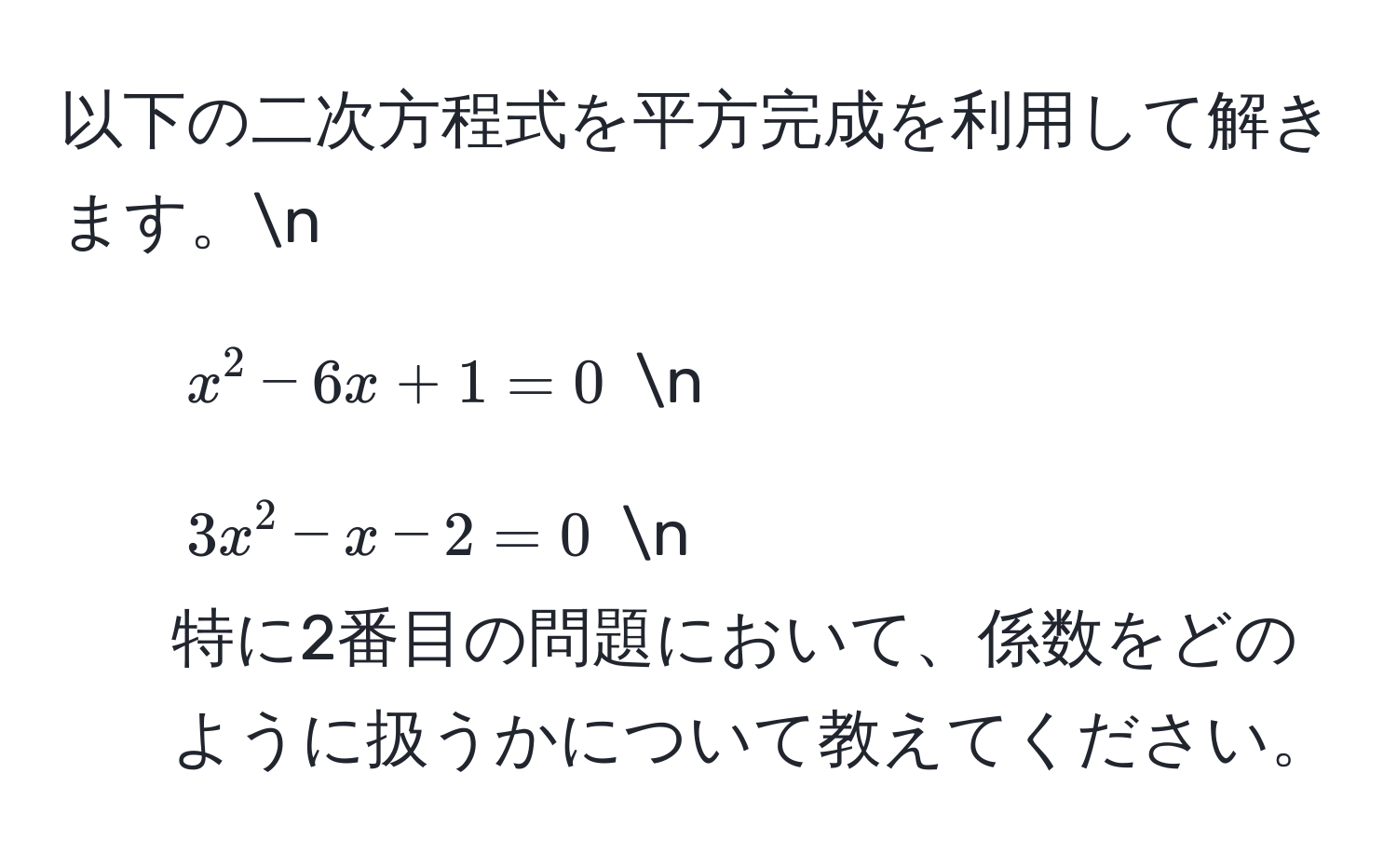 以下の二次方程式を平方完成を利用して解きます。n  
1. $x^2 - 6x + 1 = 0$ n  
2. $3x^2 - x - 2 = 0$ n  
特に2番目の問題において、係数をどのように扱うかについて教えてください。