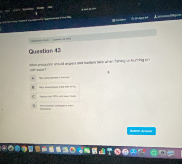 = Contants O 29 daye lft
Catilleaton Eian Qlussttion 43 of 60
Question 43
What precaution should anglers and hunters take when fishing or hunting on
cold water?
A ke extre blankets in the boat.
B Wear several layers under their PFDs.
C Replace thair PFDs with hearvy cbatls.
D Drna alcohofic beveragen to werm
themoalves
Submit Anawer