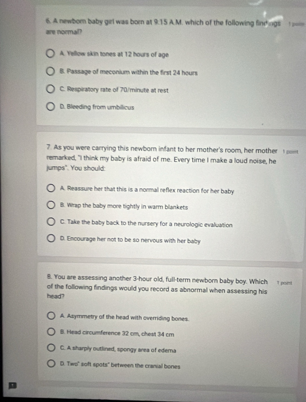 A newborn baby girl was born at 9:15 A.M. which of the following findings poin
are normal?
A. Yellow skin tones at 12 hours of age
B. Passage of meconium within the first 24 hours
C. Respiratory rate of 70/minute at rest
D. Bleeding from umbilicus
7. As you were carrying this newborn infant to her mother's room, her mother I point
remarked, "I think my baby is afraid of me. Every time I make a loud noise, he
jumps". You should:
A Reassure her that this is a normal reflex reaction for her baby
B. Wrap the baby more tightly in warm blankets
C. Take the baby back to the nursery for a neurologic evaluation
D. Encourage her not to be so nervous with her baby
8. You are assessing another 3-hour old, full-term newborn baby boy. Which 1 point
of the following findings would you record as abnormal when assessing his
head?
A. Asymmetry of the head with overriding bones.
B. Head circumference 32 cm, chest 34 cm
C. A sharply outlined, spongy area of edema
D. Two" soft spots" between the cranial bones