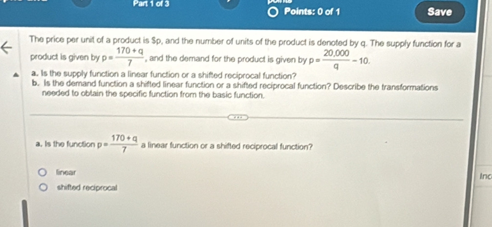 Save
The price per unit of a product is $p, and the number of units of the product is denoted by q. The supply function for a
product is given by p= (170+q)/7  , and the demand for the product is given by p= (20,000)/q -10. 
a. Is the supply function a linear function or a shifted reciprocal function?
b. Is the demand function a shifted linear function or a shifted reciprocal function? Describe the transformations
needed to obtain the specific function from the basic function.
a. Is the function p= (170+q)/7  a linear function or a shifted reciprocal function?
linear Inc
shifted reciprocal