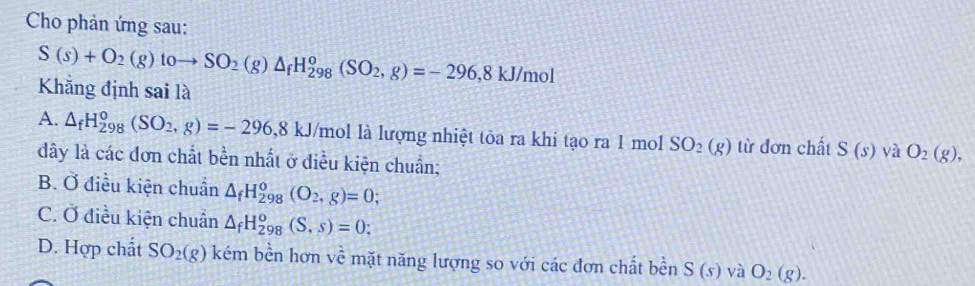 Cho phản ứng sau:
S(s)+O_2(g)toto SO_2(g)△ _fH_(298)^o(SO_2,g)=-296, 8kJ/mol
Khẳng định sai là
A. △ _fH_(298)^0(SO_2,g)=-296, 8kJ /mol là lượng nhiệt tỏa ra khi tạo ra 1 mol SO_2(g) từ đơn chất S(s) yà O_2(g), 
dây là các đơn chất bền nhất ở điều kiện chuẩn;
B. Ở điều kiện chuẩn △ _fH_(298)^o(O_2,g)=0;
C. Ở điều kiện chuẩn △ _fH_(298)^o(S,s)=0;
D. Hợp chất SO_2(g) kém bền hơn về mặt năng lượng so với các đơn chất bền S(s) và O_2(g).