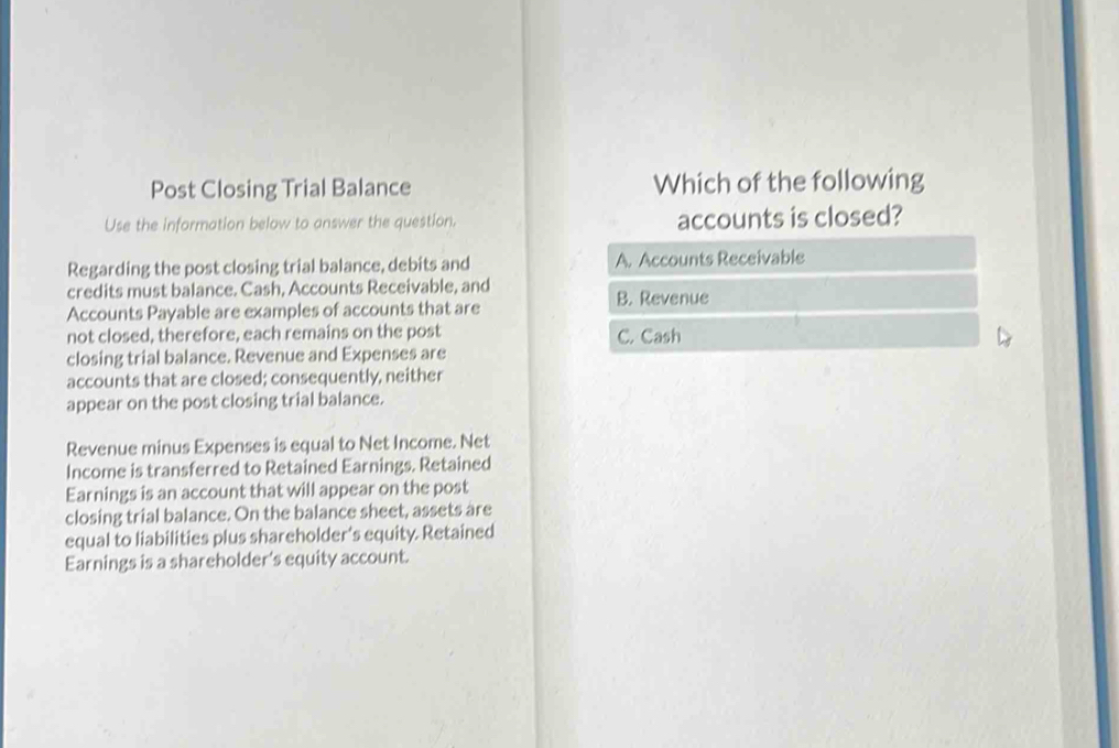 Post Closing Trial Balance Which of the following
Use the information below to answer the question. accounts is closed?
Regarding the post closing trial balance, debits and A. Accounts Receivable
credits must balance. Cash, Accounts Receivable, and
Accounts Payable are examples of accounts that are B. Revenue
not closed, therefore, each remains on the post C. Cash
closing trial balance. Revenue and Expenses are
accounts that are closed; consequently, neither
appear on the post closing trial balance.
Revenue minus Expenses is equal to Net Income. Net
Income is transferred to Retained Earnings. Retained
Earnings is an account that will appear on the post
closing trial balance. On the balance sheet, assets are
equal to liabilities plus shareholder's equity. Retained
Earnings is a shareholder's equity account.