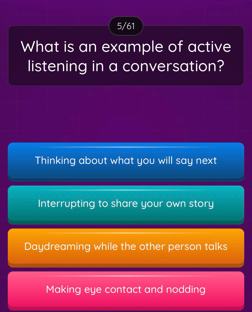 5/61
What is an example of active
listening in a conversation?
Thinking about what you will say next
Interrupting to share your own story
Daydreaming while the other person talks
Making eye contact and nodding