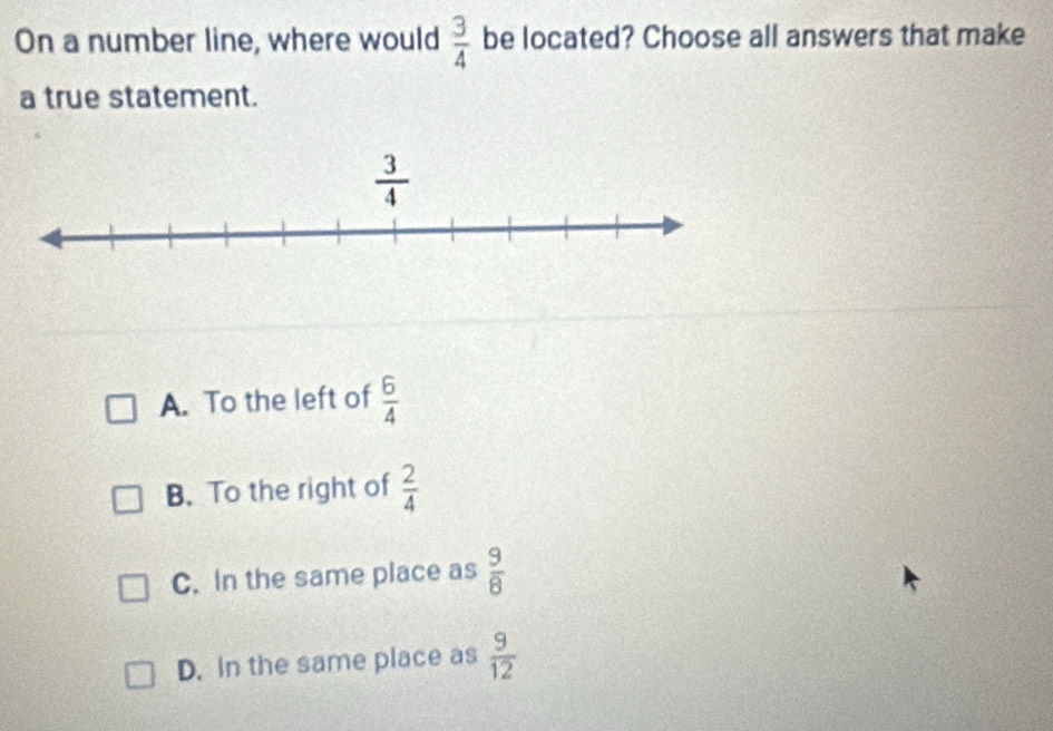 On a number line, where would  3/4  be located? Choose all answers that make
a true statement.
A. To the left of  6/4 
B. To the right of  2/4 
C. In the same place as  9/8 
D. In the same place as  9/12 