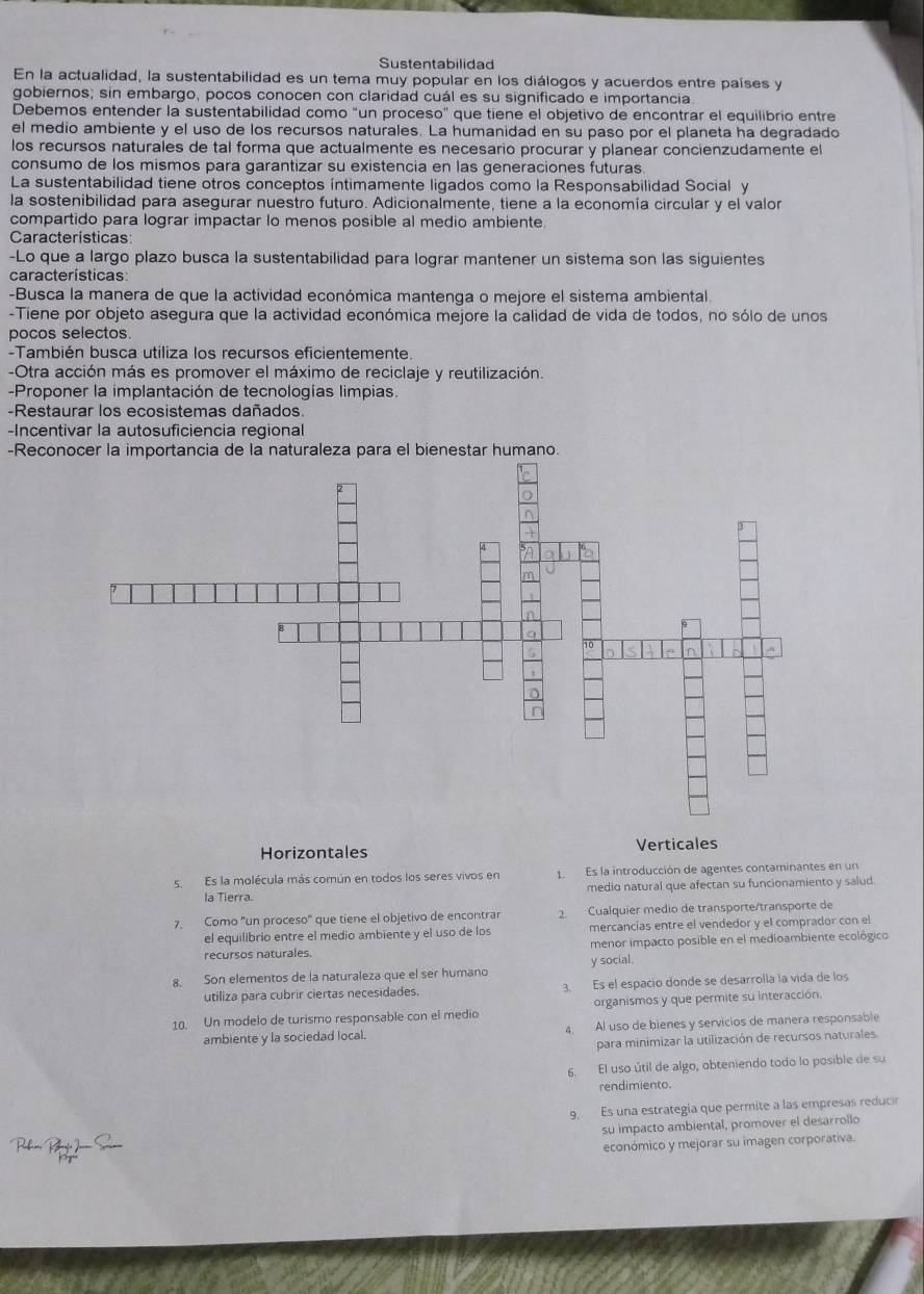 Sustentabilidad
En la actualidad, la sustentabilidad es un tema muy popular en los diálogos y acuerdos entre países y
gobiernos; sin embargo, pocos conocen con claridad cuál es su significado e importancia.
Debemos entender la sustentabilidad como "un proceso" que tiene el objetivo de encontrar el equilibrio entre
el medio ambiente y el uso de los recursos naturales. La humanidad en su paso por el planeta ha degradado
los recursos naturales de tal forma que actualmente es necesario procurar y planear concienzudamente el
consumo de los mismos para garantizar su existencia en las generaciones futuras.
La sustentabilidad tiene otros conceptos íntimamente ligados como la Responsabilidad Social y
la sostenibilidad para asegurar nuestro futuro. Adicionalmente, tiene a la economía circular y el valor
compartido para lograr impactar lo menos posible al medio ambiente.
Características
-Lo que a largo plazo busca la sustentabilidad para lograr mantener un sistema son las siguientes
características
-Busca la manera de que la actividad económica mantenga o mejore el sistema ambiental
-Tiene por objeto asegura que la actividad económica mejore la calidad de vida de todos, no sólo de unos
pocos selectos
-También busca utiliza los recursos eficientemente.
-Otra acción más es promover el máximo de reciclaje y reutilización.
-Proponer la implantación de tecnologías limpias.
-Restaurar los ecosistemas dañados.
-Incentivar la autosuficiencia regional
-Reconocer la importancia de la naturaleza para el bienestar humano.
Horizontales Verticales
sEs la molécula más común en todos los seres vivos en LEs la introducción de agentes contaminantes en un
la Tierra. medio natural que afectan su funcionamiento y salud.
7. Como "un proceso" que tiene el objetivo de encontrar 2  Cualquier medio de transporte/transporte de
el equilibrio entre el medio ambiente y el uso de los mercancías entre el vendedor y el comprador con el
recursos naturales. menor impacto posible en el medioambiente ecológico
8. Son elementos de la naturaleza que el ser humano y social.
utiliza para cubrir ciertas necesidades. 3. Es el espacio donde se desarrolla la vida de los
10. Un modelo de turismo responsable con el medio organismos y que permite su interacción.
ambiente y la sociedad local. 4. Al uso de bienes y servicios de manera responsable
para minimizar la utilización de recursos naturales
6. El uso útil de algo, obteniendo todo lo posible de su
rendimiento.
9. Es una estrategia que permite a las empresas reducir
su impacto ambiental, promover el desarrollo
económico y mejorar su imagen corporativa.