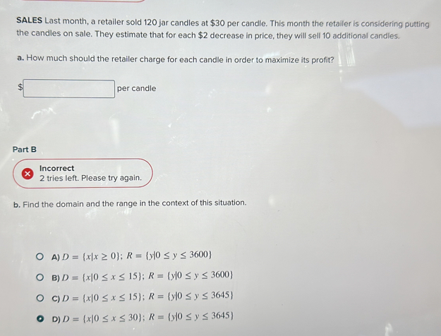 SALES Last month, a retailer sold 120 jar candles at $30 per candle. This month the retailer is considering putting
the candles on sale. They estimate that for each $2 decrease in price, they will sell 10 additional candles.
a. How much should the retailer charge for each candle in order to maximize its profit?
$ x_1+x_2=sqrt()2 per candle
Part B
Incorrect
2 tries left. Please try again.
b. Find the domain and the range in the context of this situation.
A) D= x|x≥ 0; R= y|0≤ y≤ 3600
B) D= x|0≤ x≤ 15; R= y|0≤ y≤ 3600
C) D= x|0≤ x≤ 15; R= y|0≤ y≤ 3645
D) D= x|0≤ x≤ 30; R= y|0≤ y≤ 3645