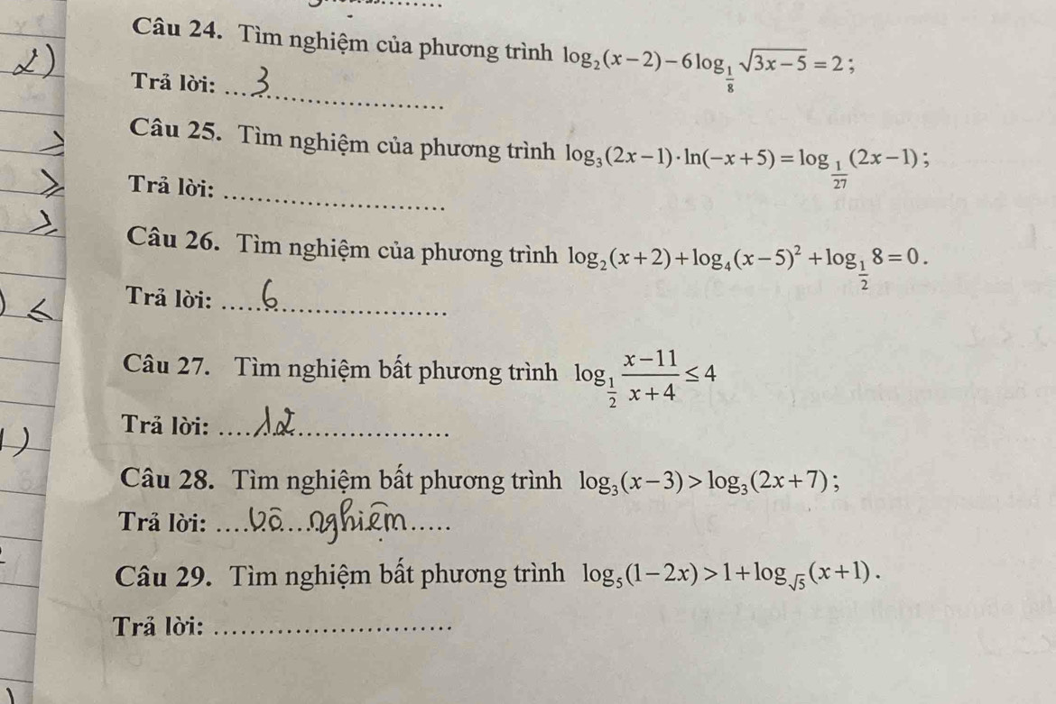 Tìm nghiệm của phương trình log _2(x-2)-6log _ 1/8 sqrt(3x-5)=2; 
_ 
Trả lời: 
_ 
Câu 25. Tìm nghiệm của phương trình log _3(2x-1)· ln (-x+5)=log _ 1/27 (2x-1) : 
Trả lời: 
Câu 26. Tìm nghiệm của phương trình log _2(x+2)+log _4(x-5)^2+log _ 1/2 8=0. 
Trả lời:_ 
Câu 27. Tìm nghiệm bất phương trình log _ 1/2  (x-11)/x+4 ≤ 4
Trả lời:_ 
Câu 28. Tìm nghiệm bất phương trình log _3(x-3)>log _3(2x+7); 
Trả lời:_ 
_ 
Câu 29. Tìm nghiệm bất phương trình log _5(1-2x)>1+log _sqrt(5)(x+1). 
Trả lời:_