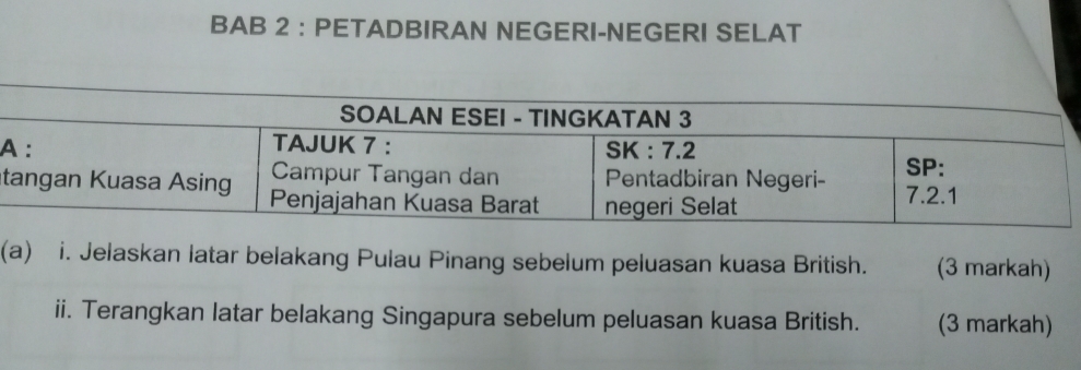 BAB 2 ： PETADBIRAN NEGERI-NEGERI SELAT 
A 
t 
(a) i. Jelaskan latar belakang Pulau Pinang sebelum peluasan kuasa British. (3 markah) 
ii. Terangkan latar belakang Singapura sebelum peluasan kuasa British. (3 markah)