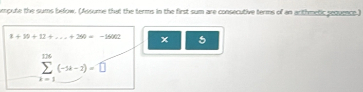 ompute the sums below. (Assume that the terms in the first sum are consecutive terms of an arithmetic sequence.)
8+10+12+...+250=-15002 x
sumlimits _(k=1)^(126)(-1k-2)=□