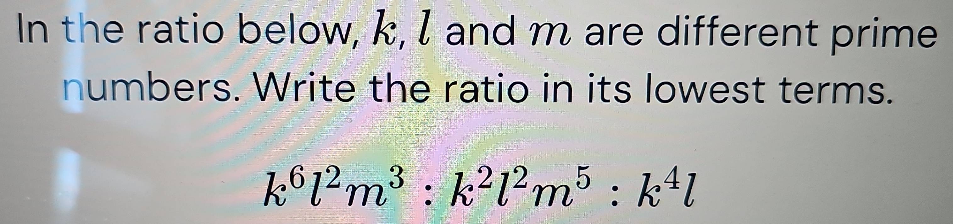 In the ratio below, k, I and m are different prime 
numbers. Write the ratio in its lowest terms.
k^6l^2m^3:k^2l^2m^5:k^4l