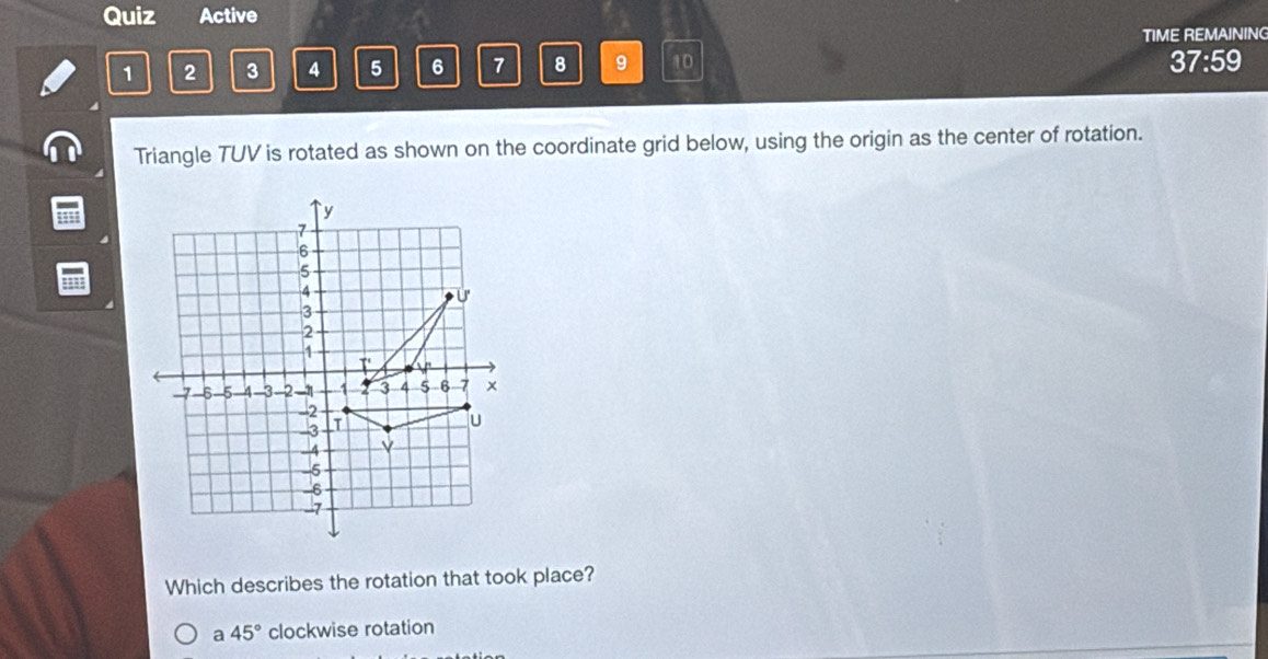 Quiz Active
TIME REMAINING
1 2 3 4 5 6 7 8 9 10 37:59
Triangle TUV is rotated as shown on the coordinate grid below, using the origin as the center of rotation.
Which describes the rotation that took place?
a 45° clockwise rotation