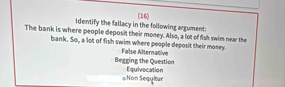 (16)
Identify the fallacy in the following argument:
The bank is where people deposit their money. Also, a lot of fish swim near the
bank. So, a lot of fish swim where people deposit their money.
False Alternative
Begging the Question
a Equivocation
○Non Sequitur