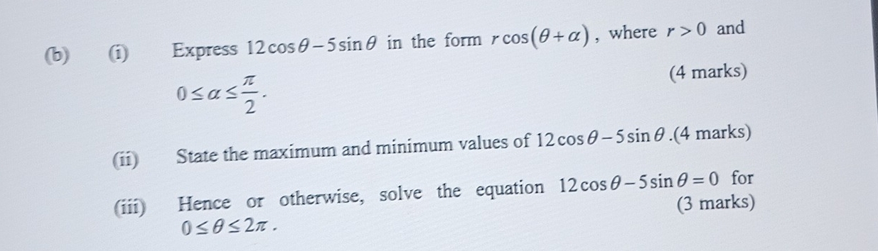 Express 12cos θ -5sin θ in the form rcos (θ +alpha ) , where r>0 and
0≤ alpha ≤  π /2 . 
(4 marks) 
(ii) State the maximum and minimum values of 12cos θ -5sin θ.(4 marks) 
(iii) Hence or otherwise, solve the equation 12cos θ -5sin θ =0 for 
(3 marks)
0≤ θ ≤ 2π.