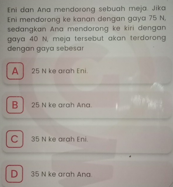 Eni dan Ana mendorong sebuah meja. Jika
Eni mendorong ke kanan dengan gaya 75 N,
sedangkan Ana mendorong ke kiri dengan
gaya 40 N, meja tersebut akan terdorong
dengan gaya sebesar
A 25 N ke arah Eni.
B 25 N ke arah Ana.
C 35 N ke arah Eni.
D 35 N ke arah Ana.