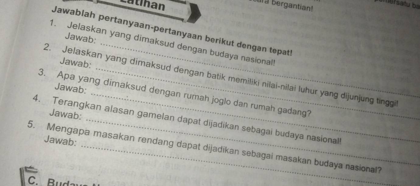 Catinan 
mersatu ba 
ary bergantian! 
Jawablah pertanyaan-pertanyaan berikut dengan tepatl 
Jawab: 
1. Jelaskan yang dimaksud dengan budaya nasional 
Jawab: 
2. Jelaskan yang dimaksud dengan batik memiliki nilai-nilai luhur yang dijunjung tinggil 
Jawab: 
3. Apa yang dimaksud dengan rumah joglo dan rumah gadang? 
Jawab: 
4. Terangkan alasan gamelan dapat dijadikan sebagai budaya nasional! 
Jawab: 
5. Mengapa masakan rendang dapat dijadikan sebagai masakan budaya nasional?