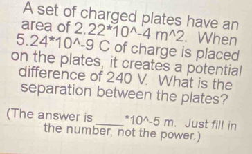 A set of charged plates have an 
area of
5.24^*10^(wedge)-9C 2.22^*10^(wedge)-4m^(wedge)2. When 
of charge is placed 
on the plates, it creates a potential 
difference of 240 V. What is the 
separation between the plates? 
(The answer is _^*10^(wedge)-5m. Just fill in 
the number, not the power.)