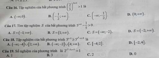 1sin A=3
Câu 16. Tập nghiệm của bắt phương trình ( 2/3 )^2x+1>1 là
A. (-∈fty ;0). B. (- 1/2 ;+∈fty ). C. (-∈fty ;- 1/2 ). D. (0;+∈fty ). 
Câu 17. Tìm tập nghiệm S của bắt phương trình 5^(x+1)- 1/5 >0.
A. S=(-1;+∈fty ). B. S=(1;+∈fty ). C. S=(-∈fty ;-2). D. S=(-2;+∈fty ). 
Câu 18. Tập nghiệm của bất phương trình 5^(x-1)≥ 5^(x^2)-x-9 là
A. (-∈fty ;-4]∪ [2;+∈fty ). B. (-∈fty ;-2]∪ [4;+∈fty ). C. [-4;2]. D. [-2;4]. 
Câu 19. Số nghiệm của phương trình là 2^(x^2)-3x+7=1
A. l B. 3 C. 2 D. 0