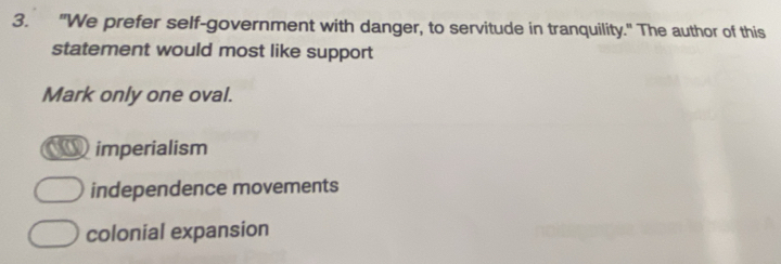 "We prefer self-government with danger, to servitude in tranquility." The author of this
statement would most like support
Mark only one oval.
imperialism
independence movements
colonial expansion