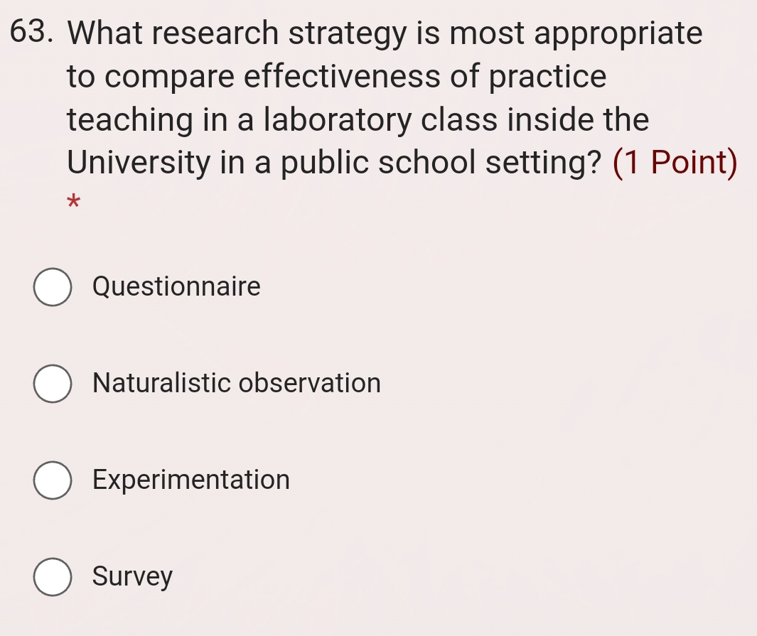 What research strategy is most appropriate
to compare effectiveness of practice
teaching in a laboratory class inside the
University in a public school setting? (1 Point)
*
Questionnaire
Naturalistic observation
Experimentation
Survey