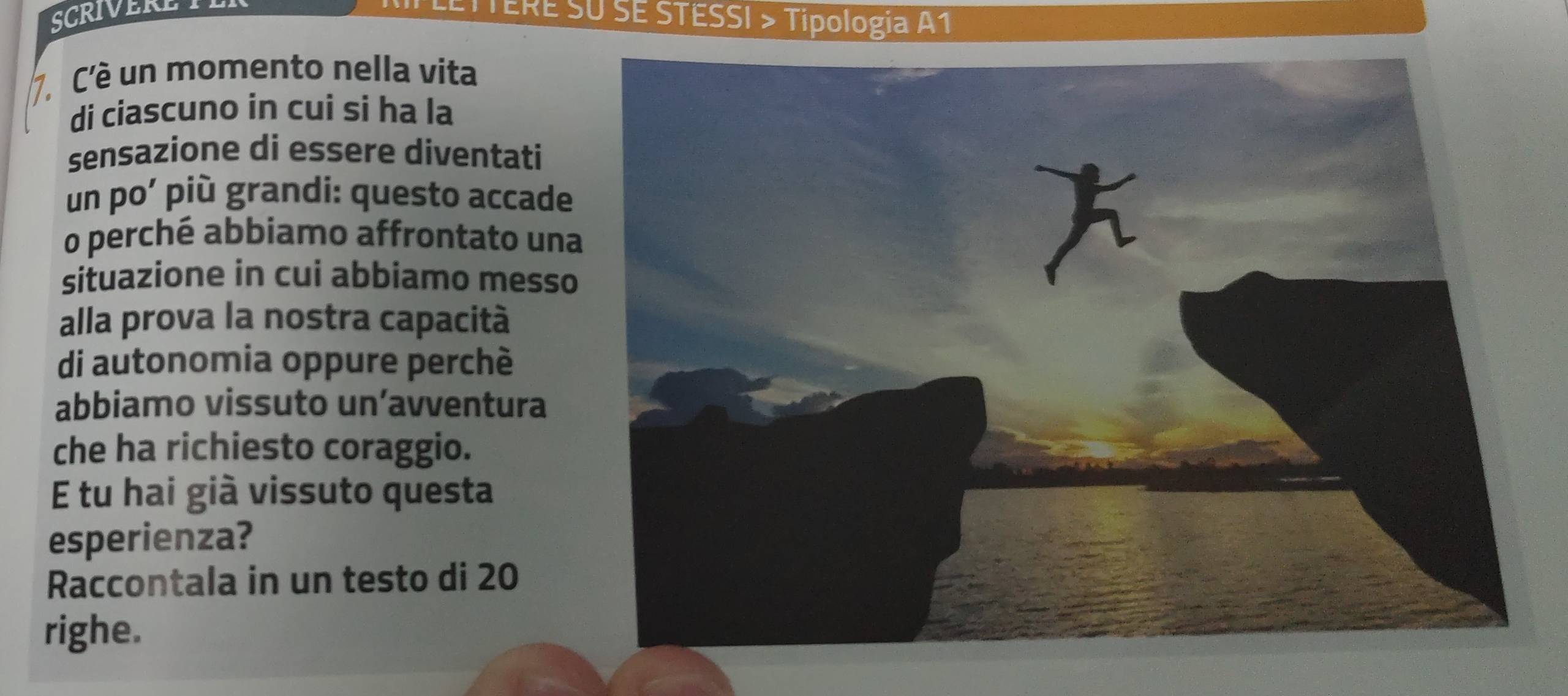 SCRIVERET 
ETTERE SU SE STESSI > Tipologia A1 
7 C'é un momento nella vita 
di ciascuno in cui si ha la 
sensazione di essere diventati 
un po’ più grandi: questo accade 
o perché abbiamo affrontato una 
situazione in cui abbiamo messo 
alla prova la nostra capacità 
di autonomia oppure perché 
abbiamo vissuto un’avventura 
che ha richiesto coraggio. 
E tu hai già vissuto questa 
esperienza? 
Raccontala in un testo di 20
righe.