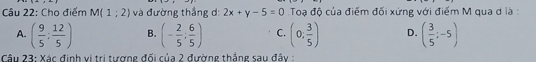 Cho điểm M(1;2) và đường thắng d: 2x+y-5=0 Toạ độ của điểm đối xứng với điểm M qua d là :
A. ( 9/5 ; 12/5 ) (- 2/5 ; 6/5 ) (0; 3/5 ) ( 3/5 ;-5)
B.
C.
D.
Câu 23: Xác định vị trí tương đối của 2 đường thắng sau đây :