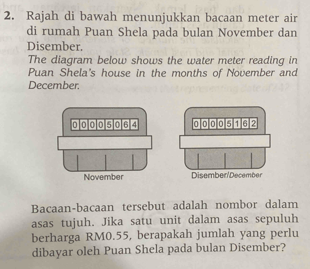 Rajah di bawah menunjukkan bacaan meter air 
di rumah Puan Shela pada bulan November dan 
Disember. 
The diagram below shows the water meter reading in 
Puan Shela's house in the months of November and 
December.
0 o 0 o 5 0 6 4 0 0 0 o 5 1 6 2
November Disember/December 
Bacaan-bacaan tersebut adalah nombor dalam 
asas tujuh. Jika satu unit dalam asas sepuluh 
berharga RM0.55, berapakah jumlah yang perlu 
dibayar oleh Puan Shela pada bulan Disember?