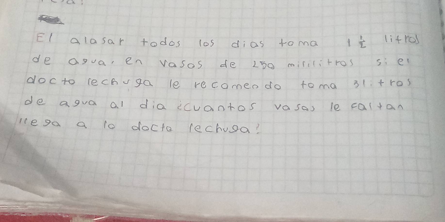 El alosar todos los dias toma
1 1/2  lifres 
de agua, en vasos de L50 misilitros si ei 
docto lechvga le recomen do toma 31 +ros 
de agva al dia ccuantos vasos le cal+an 
le ga a 1o docto lechusa?