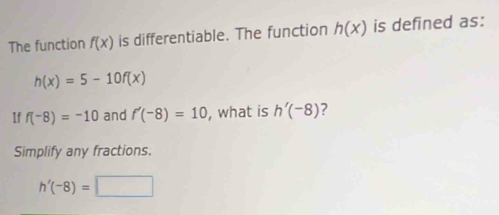 The function f(x) is differentiable. The function h(x) is defined as:
h(x)=5-10f(x)
If f(-8)=-10 and f'(-8)=10 , what is h'(-8) ? 
Simplify any fractions.
h'(-8)=□