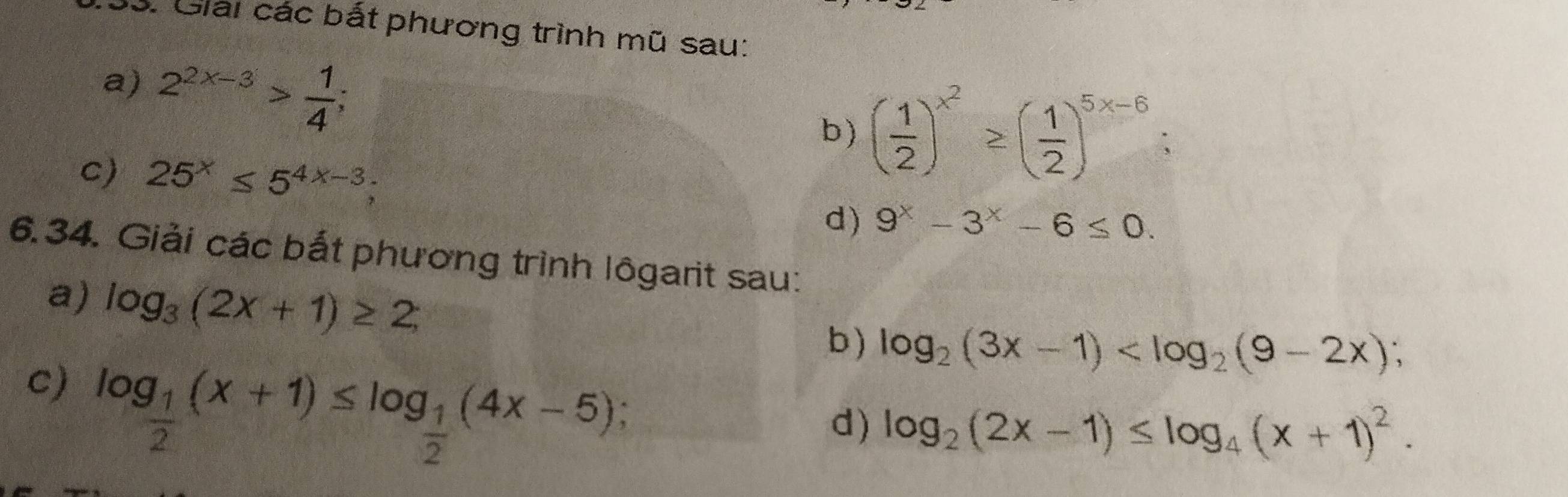 Giải các bắt phương trình mũ sau: 
a) 2^(2x-3)> 1/4 ; 
b) ( 1/2 )^x^2≥ ( 1/2 )^5x-6; 
c) 25^x≤ 5^(4x-3); 
d) 9^x-3^x-6≤ 0. 
6.34. Giải các bắt phương trình lôgarit sau: 
a) log _3(2x+1)≥ 2; 
b) log _2(3x-1) ; 
c) log _ 1/2 (x+1)≤ log _ 1/2 (4x-5); 
d) log _2(2x-1)≤ log _4(x+1)^2.