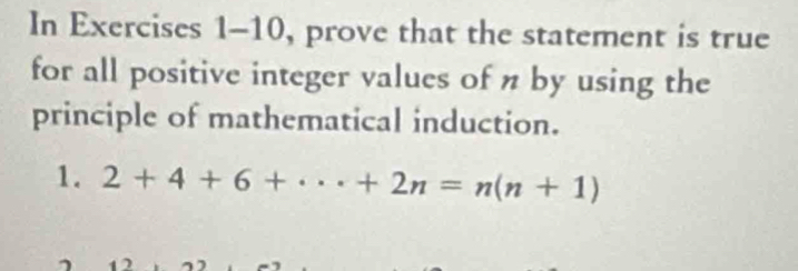 In Exercises 1-10, prove that the statement is true 
for all positive integer values of n by using the 
principle of mathematical induction. 
1. 2+4+6+·s +2n=n(n+1)