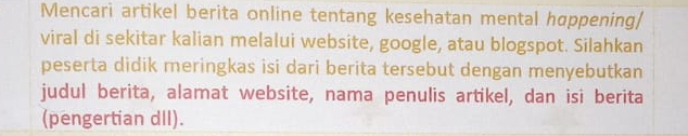 Mencari artikel berita online tentang kesehatan mental happening/ 
viral di sekitar kalian melalui website, google, atau blogspot. Silahkan 
peserta didik meringkas isi dari berita tersebut dengan menyebutkan 
judul berita, alamat website, nama penulis artikel, dan isi berita 
(pengertian dII).