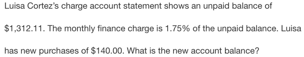 Luisa Cortez's charge account statement shows an unpaid balance of
$1,312.11. The monthly finance charge is 1.75% of the unpaid balance. Luisa 
has new purchases of $140.00. What is the new account balance?