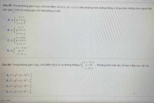 Trong không gian Oxyz, cho hai điểm A(1;0;1), B(-1;2;1). Viết phương trình đường thắng A đi qua tâm đường tròn ngoại tiếp
tam giác OAB và vuông góc với mặt phẳng (OAB).
A A:beginarrayl x=t y=1+t z=1-tendarray.
B. △ :beginarrayl x=t y=1+t z=1+tendarray.
C. △ :beginarrayl x=3+t y=4+t z=1-tendarray.
D. Delta :beginarrayl x=-1+t y=t z=3-tendarray.. 
Câu 36: Trong không gian Oxyz, cho điểm I(0;0;3) và đường thắng đ: beginarrayl x=-1+t y=2t z=2+tendarray.. Phương trình mặt cầu (S) tâm / tiếp xúc với đ là:
A. x^2+y^2+(z-3)^2= 3/2 .
B. x^2+y^2+(z-3)^2= 8/3 .
C. x^2+y^2+(z-3)^2= 2/3 .
D. x^2+y^2+(z-3)^2= 4/3 . 
27
