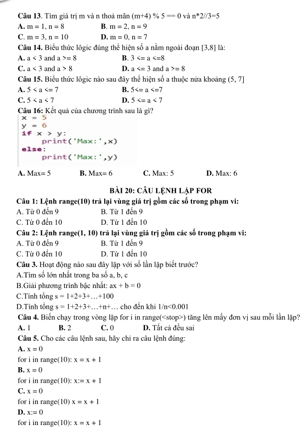 Tìm giá trị m và n thoả mãn (m+4)% 5==0 và n*2//3=5
A. m=1,n=8 B. m=2,n=9
C. m=3,n=10 D. m=0,n=7
Câu 14. Biểu thức lôgic đúng thể hiện số a nằm ngoài đoạn [3,8] là:
A. a<3</tex> and a>=8 B. 3
C. a<3</tex> and a>8 D. a and a>=8
Câu 15. Biểu thức lôgic nào sau đây thể hiện số a thuộc nửa khoảng (5,7]
A. 5 B. 5
C. 5 D. 5
Câu 16: Kết quả của chương trình sau là gì?
x=5
y=6
ifx>y
print('Max:',x)
else:
print('Max:',y)
A. Max=5 B. Max=6 C. Max: 5 D. Max: 6
bài 20: câu lệnh lập for
Câu 1: Lệnh range(10) trả lại vùng giá trị gồm các số trong phạm vi:
A. Từ 0 đến 9 B. Từ 1 đến 9
C. Từ 0 đến 10 D. Từ 1 đến 10
Câu 2: Lệnh range(1 ,10) trã lại vùng giá trị gồm các số trong phạm vi:
A. Từ 0 đến 9 B. Từ 1 đến 9
C. Từ 0 đến 10 D. Từ 1 đến 10
Câu 3. Hoạt động nào sau đây lặp với số lần lặp biết trước?
A.Tìm số lớn nhất trong ba số a, b, c
B.Giải phương trình bậc nhất: ax+b=0
C.Tính tổng s=1+2+3+...+100
D.Tính tổng s=1+2+3+...+n+..... cho đến khi 1/n<0.001
Câu 4. Biến chạy trong vòng lặp for i in range() tăng lên mấy đơn vị sau mỗi lần lặp?
A. 1 B. 2 C. 0 D. Tất cả đều sai
Câu 5. Cho các câu lệnh sau, hãy chỉ ra câu lệnh đúng:
A. x=0
for i in ra nge(10): x=x+1
B. x=0
for i in range(10): x:=x+1
C. x=0
for i in range(10) x=x+1
D. x:=0
for i in range( 10): x=x+1